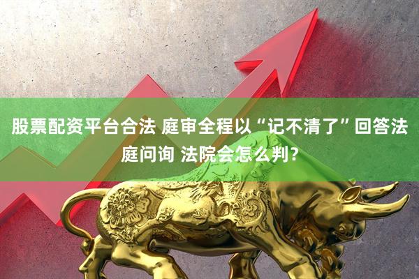 股票配资平台合法 庭审全程以“记不清了”回答法庭问询 法院会怎么判？