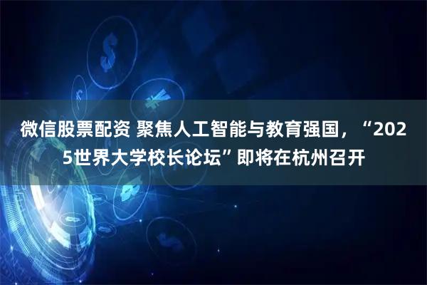 微信股票配资 聚焦人工智能与教育强国，“2025世界大学校长论坛”即将在杭州召开
